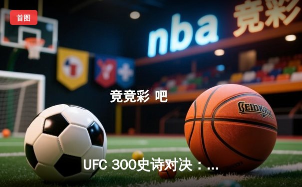 UFC 300史诗对决：普罗哈兹卡绝地反击，争议判定卫冕轻重量级金腰带