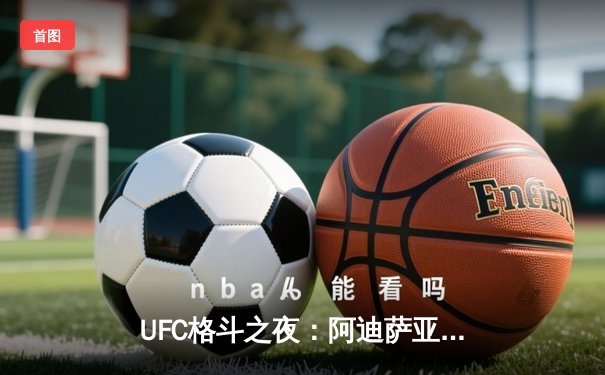 UFC格斗之夜：阿迪萨亚五回合统治卫冕 精准打击粉碎维托里反扑